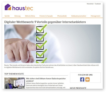 
Das Informationsangebot des neuen Reichweitenportals haustec.de umfasst die Bereiche Sanitär, Heizung, Klima, Klempnerei, Fenster und Fassade, Photovoltaik, Gebäudeautomation sowie Management im Handwerk.
